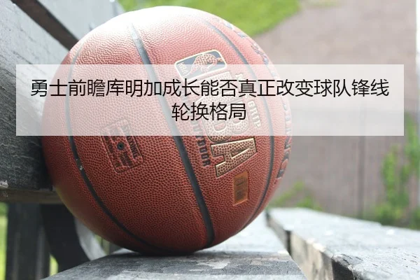 勇士前瞻库明加成长能否真正改变球队锋线轮换格局